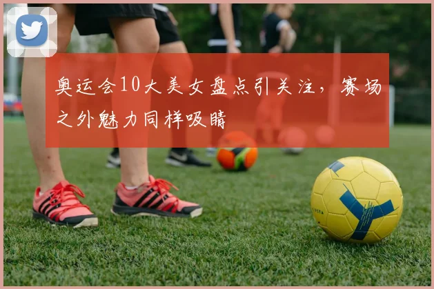 奥运会10大美女盘点引关注，赛场之外魅力同样吸睛