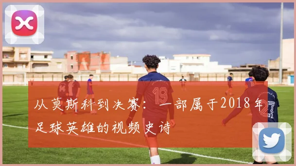 从莫斯科到决赛：一部属于2018年足球英雄的视频史诗