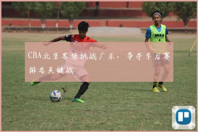 CBA北京客场挑战广东，争夺季后赛排名关键战
