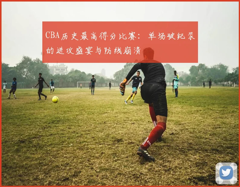 CBA历史最高得分比赛：单场破纪录的进攻盛宴与防线崩溃