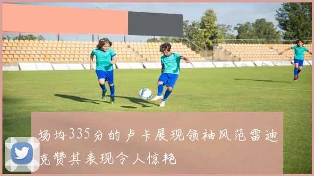 场均335分的卢卡展现领袖风范雷迪克赞其表现令人惊艳