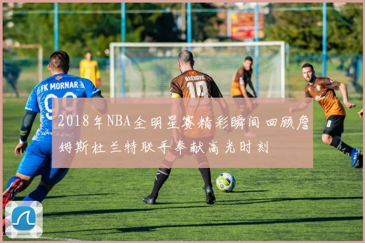 2018年NBA全明星赛精彩瞬间回顾詹姆斯杜兰特联手奉献高光时刻